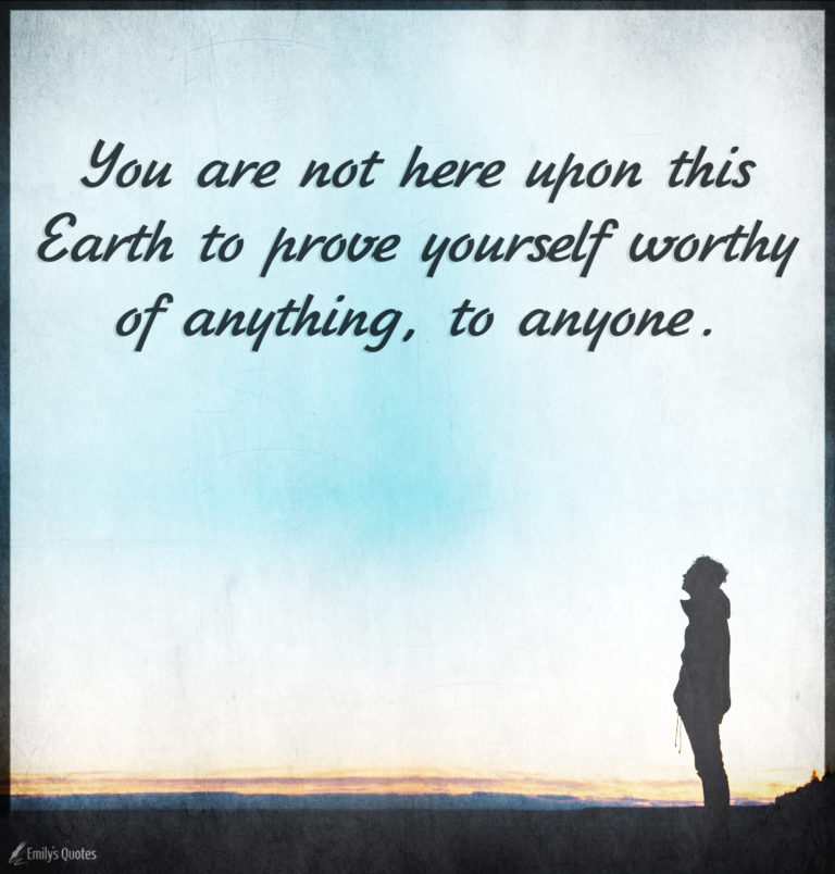 You are not here upon this Earth to prove yourself worthy of anything ...