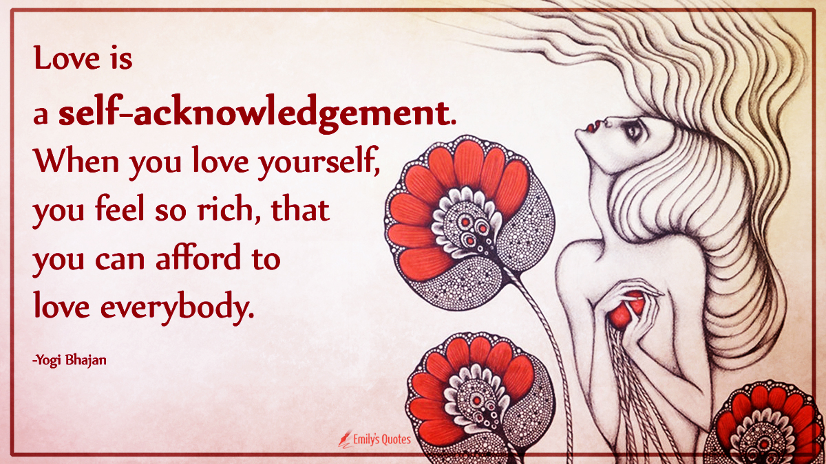 Love is a self-acknowledgement. When you love yourself, you feel so rich, that you can afford to love everybody