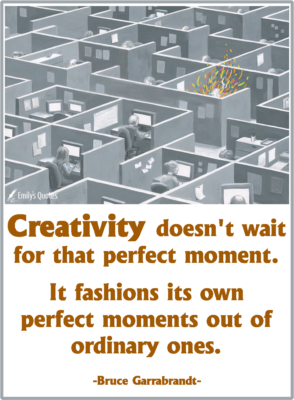 Creativity doesn’t wait for that perfect moment. It fashions its own perfect moments