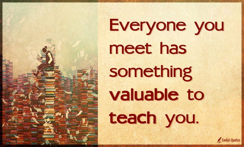 Everyone you meet has something valuable to teach you