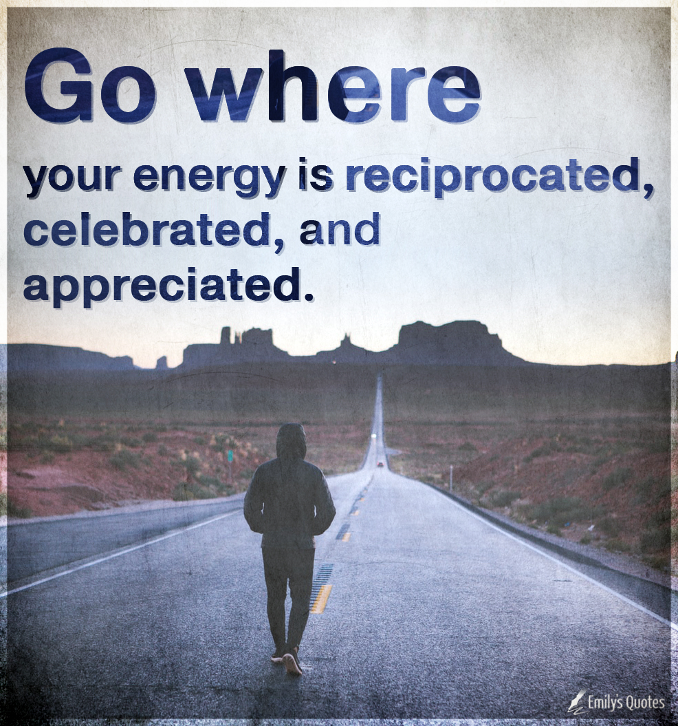 Go where your energy is reciprocated, celebrated, and appreciated