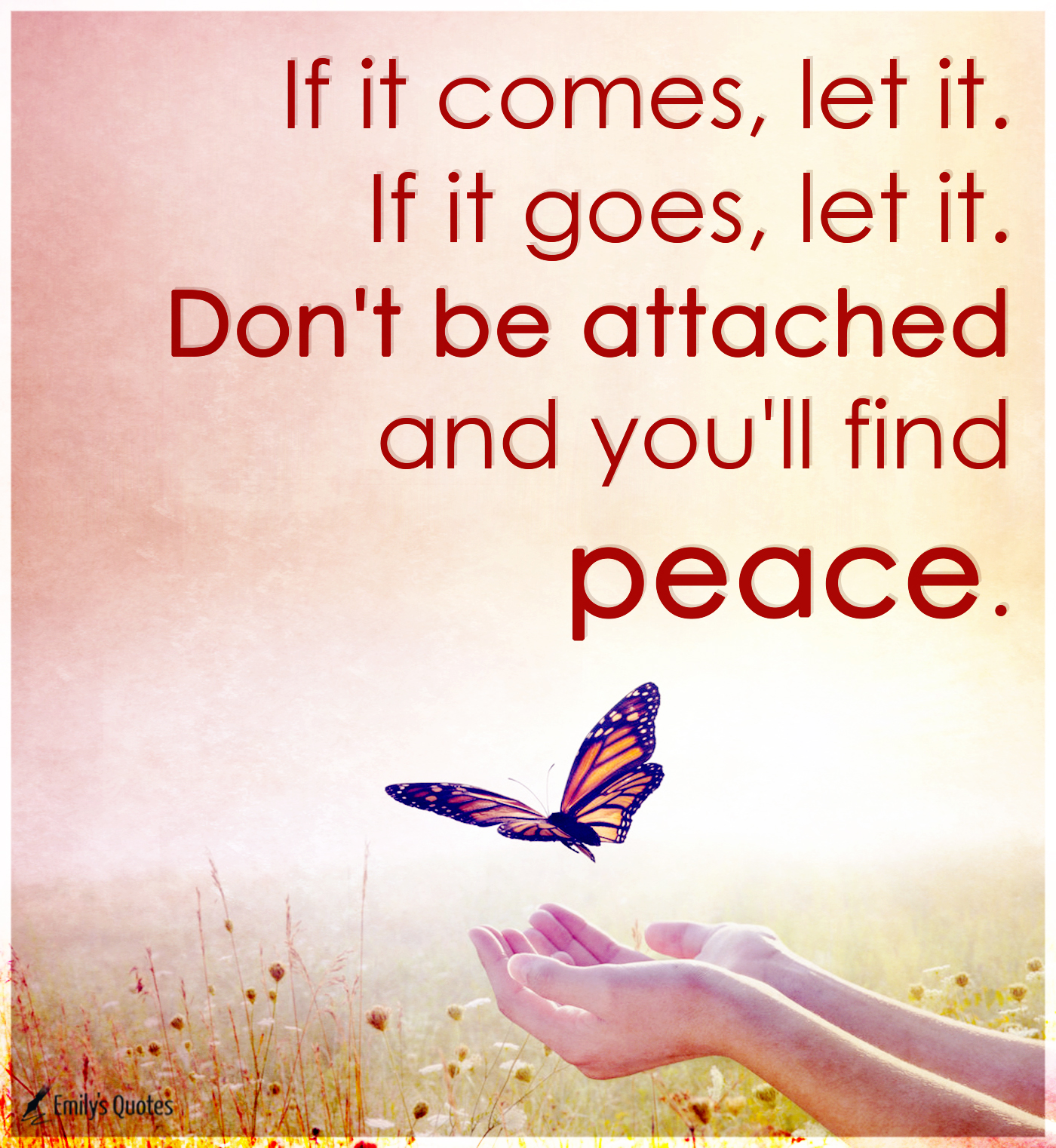 If it comes, let it. If it goes, let it. Don’t be attached and you’ll find peace