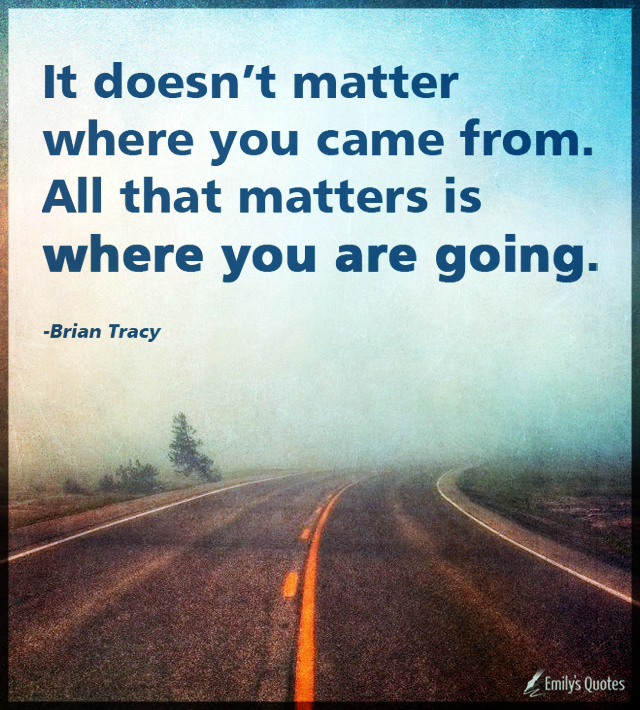 It doesn’t matter where you came from. All that matters is where you are going