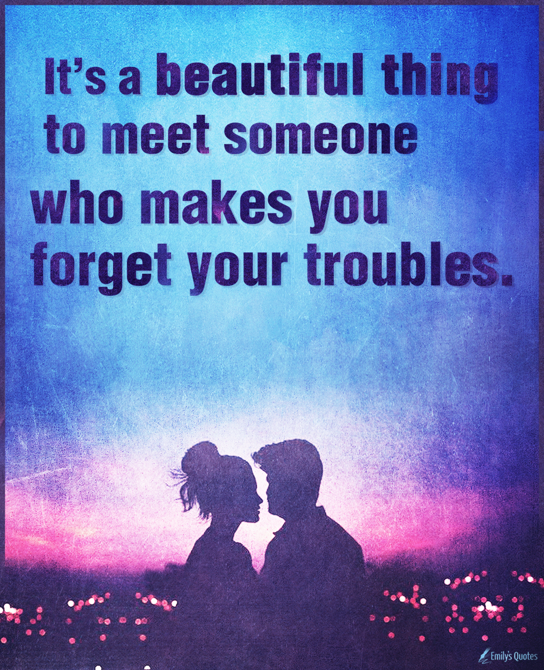 It’s a beautiful thing to meet someone who makes you forget your troubles
