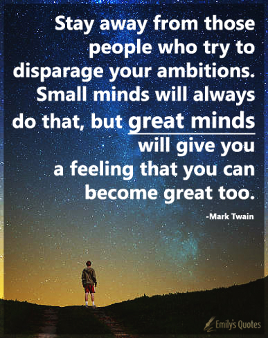 Stay away from those people who try to disparage your ambitions. Small minds will always